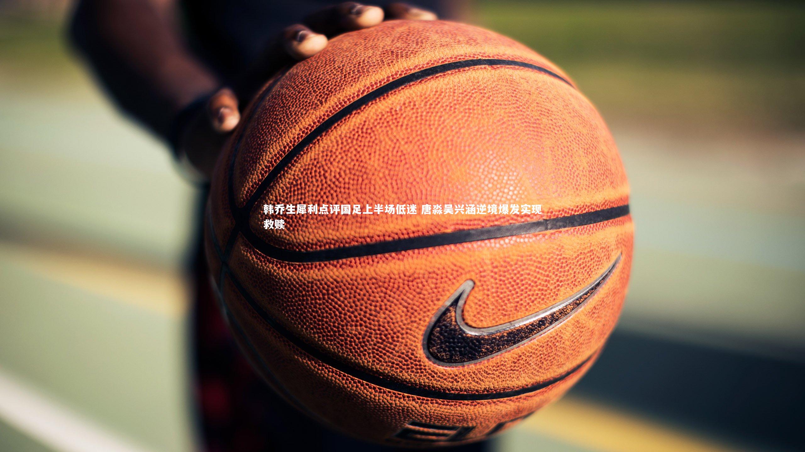 韩乔生犀利点评国足上半场低迷 唐淼吴兴涵逆境爆发实现救赎