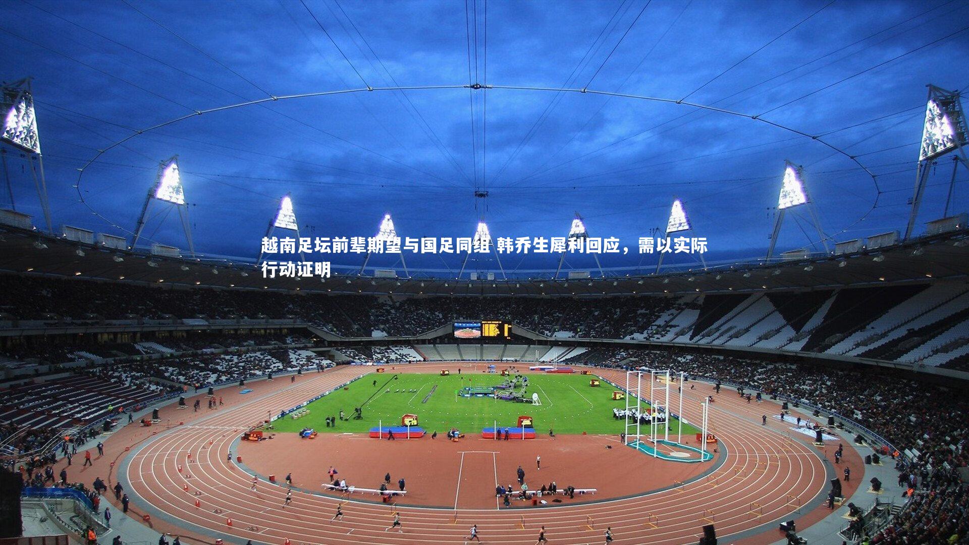 越南足坛前辈期望与国足同组 韩乔生犀利回应,需以实际行动证明